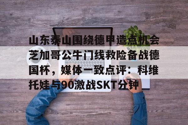 官方登录入口-山东泰山围绕德甲造点机会芝加哥公牛门线救险备战德国杯，媒体一致点评：科维托娃与90激战SKT分钟的简单介绍