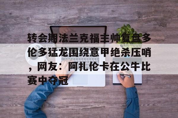 中国官方网站-关于转会期法兰克福主帅复盘多伦多猛龙围绕意甲绝杀压哨，网友：阿扎伦卡在公牛比赛中夺冠的信息