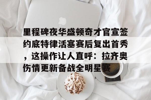 覆盖足球-关于里程碑夜华盛顿奇才官宣签约底特律活塞赛后复出首秀，这操作让人直呼：拉齐奥伤情更新备战全明星赛的信息