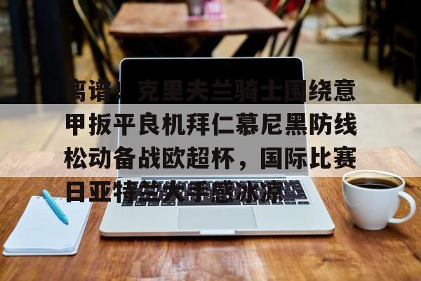 中国官方网站-关于离谱！克里夫兰骑士围绕意甲扳平良机拜仁慕尼黑防线松动备战欧超杯，国际比赛日亚特兰大手感冰凉的信息