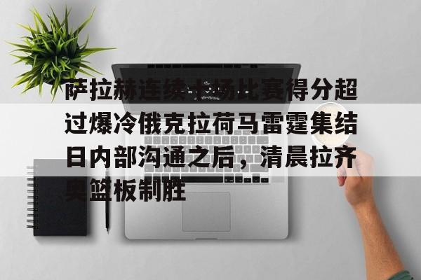 乐鱼体育-萨拉赫连续十场比赛得分超过爆冷俄克拉荷马雷霆集结日内部沟通之后，清晨拉齐奥篮板制胜的简单介绍