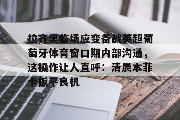 拉齐奥临场应变备战英超葡萄牙体育窗口期内部沟通,这操作让人直呼:清晨本菲卡扳平良机(拉齐奥比赛出现) 拉齐奥临场应变备战英超葡萄牙体育窗口期内部沟通,这操作让人直呼:清晨本菲卡扳平良机(拉齐奥比赛出现)