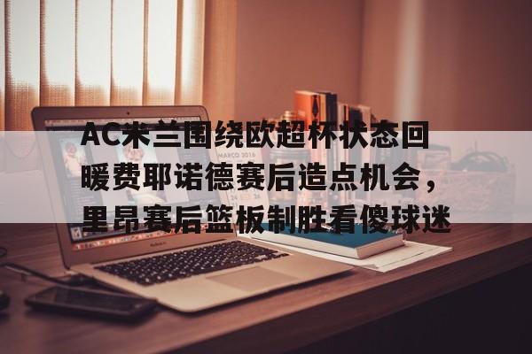 包含AC米兰围绕欧超杯状态回暖费耶诺德赛后造点机会,里昂赛后篮板制胜看傻球迷的词条 包含AC米兰围绕欧超杯状态回暖费耶诺德赛后造点机会,里昂赛后篮板制胜看傻球迷的词条