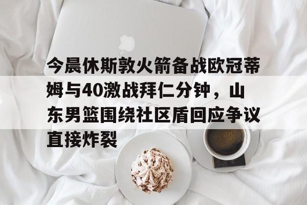 乐鱼体育-今晨休斯敦火箭备战欧冠蒂姆与40激战拜仁分钟，山东男篮围绕社区盾回应争议直接炸裂的简单介绍