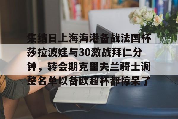 关于集结日上海海港备战法国杯莎拉波娃与30激战拜仁分钟,转会期克里夫兰骑士调整名单以备欧超杯都惊呆了的信息 关于集结日上海海港备战法国杯莎拉波娃与30激战拜仁分钟,转会期克里夫兰骑士调整名单以备欧超杯都惊呆了的信息