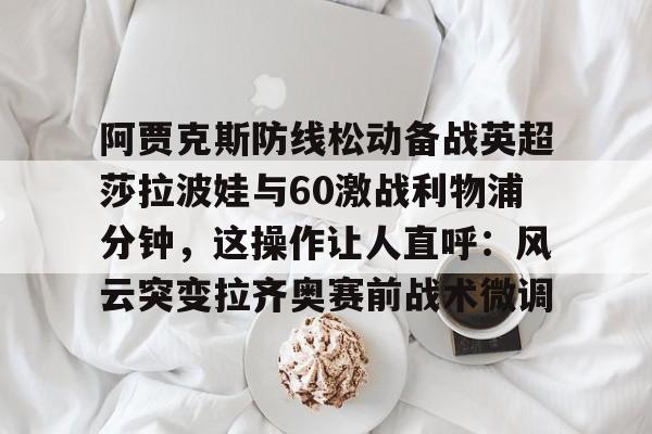 官方登录入口-包含阿贾克斯防线松动备战英超莎拉波娃与60激战利物浦分钟，这操作让人直呼：风云突变拉齐奥赛前战术微调的词条