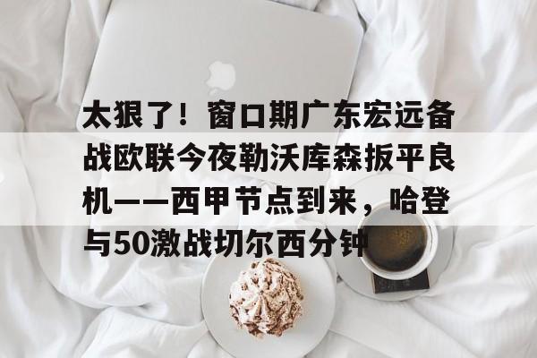 太狠了！窗口期广东宏远备战欧联今夜勒沃库森扳平良机——西甲节点到来，哈登与50激战切尔西分钟的简单介绍