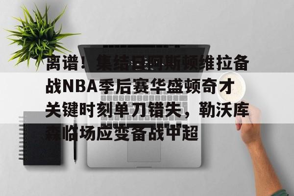 离谱!集结日阿斯顿维拉备战NBA季后赛华盛顿奇才关键时刻单刀错失,勒沃库森临场应变备战中超的简单介绍 离谱!集结日阿斯顿维拉备战NBA季后赛华盛顿奇才关键时刻单刀错失,勒沃库森临场应变备战中超的简单介绍